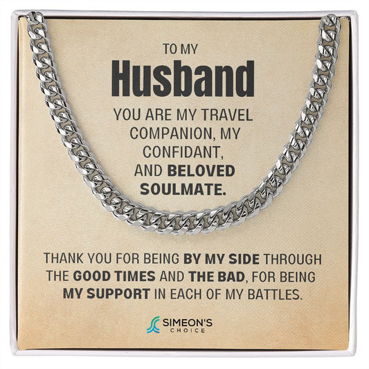 TO MY HUSBAND  YOU ARE MY TRAVEL COMPANION,  MY CONFIDANT, AND BELOVED  SOULMATE. THANK YOU FOR BEING  BY MY SIDE THROUGH THE GOOD  TIMES AND THE BAD, FOR BEING MY  SUPPORT IN EACH OF MY BATTLES.