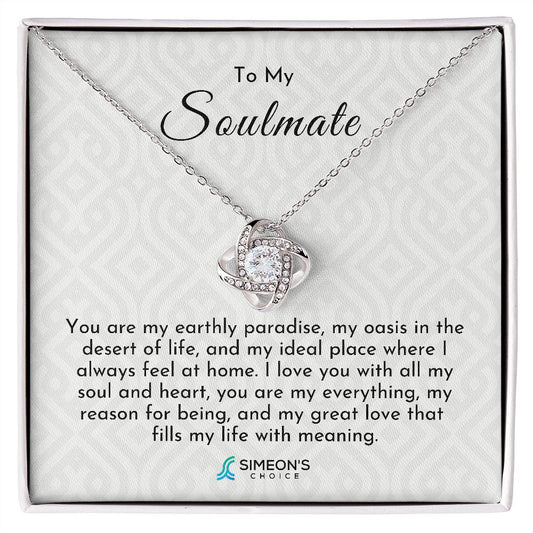 To my Soulmate   You are my earthly paradise, my  oasis in the desert of life, and  my ideal place where I always  feel at home. I love you with  all my soul and heart, you are my  everything, my reason for being,  and my great love that fills my  life with meaning.