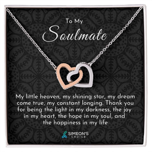 To my Soulmate   My little heaven, my shining star, my  dream come true, my constant  longing. Thank you for being the light  in my darkness, the joy in my heart,  the hope in my soul, and the  happiness in my life.