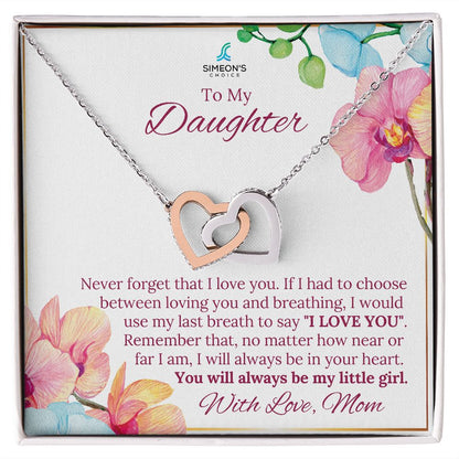 Never forget that I love you. If I had to choose  between loving you and breathing, I would  use my last breath to say "I LOVE YOU".  Remember that, no matter how near or  far I am, I will always be in your heart.  You will always be my little girl.  With Love, Mom